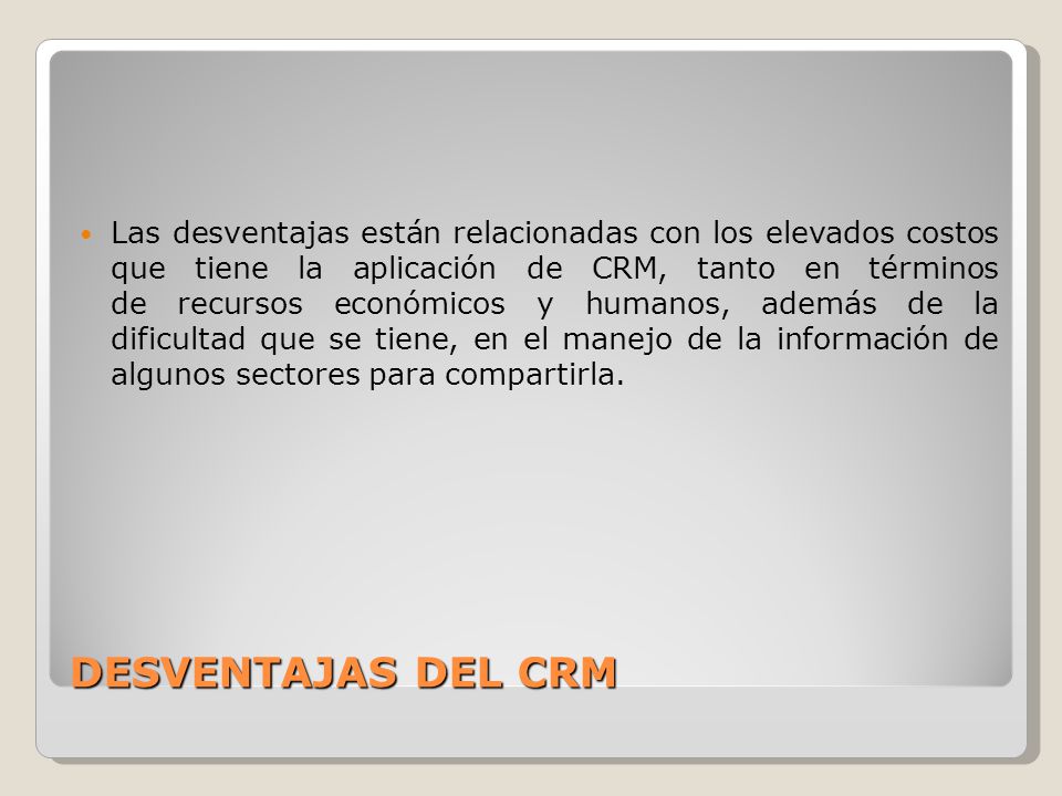 Las desventajas están relacionadas con los elevados costos que tiene la aplicación de CRM, tanto en términos de recursos económicos y humanos, además de la dificultad que se tiene, en el manejo de la información de algunos sectores para compartirla.