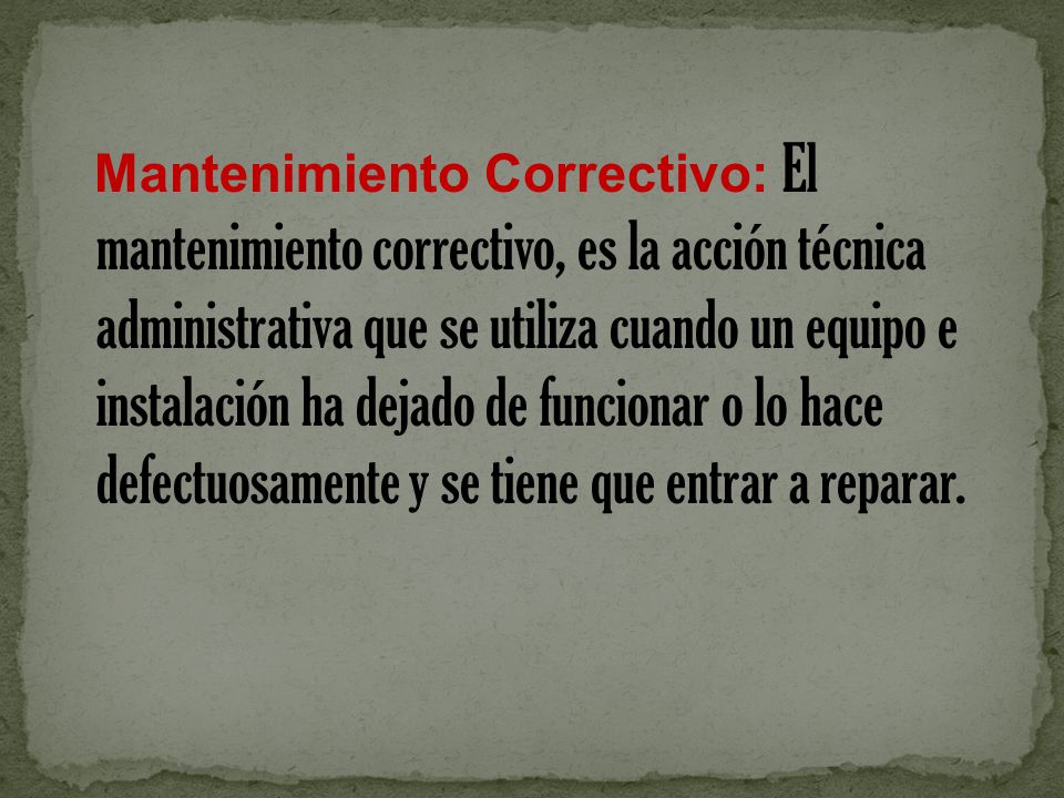 Mantenimiento Correctivo: El mantenimiento correctivo, es la acción técnica administrativa que se utiliza cuando un equipo e instalación ha dejado de funcionar o lo hace defectuosamente y se tiene que entrar a reparar.
