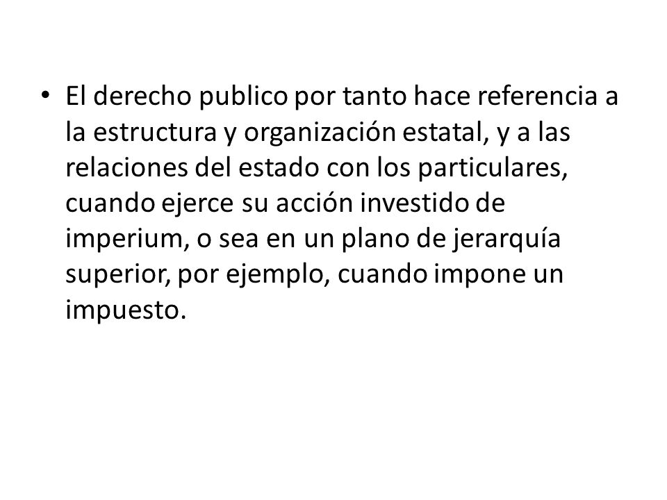 El derecho publico por tanto hace referencia a la estructura y organización estatal, y a las relaciones del estado con los particulares, cuando ejerce su acción investido de imperium, o sea en un plano de jerarquía superior, por ejemplo, cuando impone un impuesto.