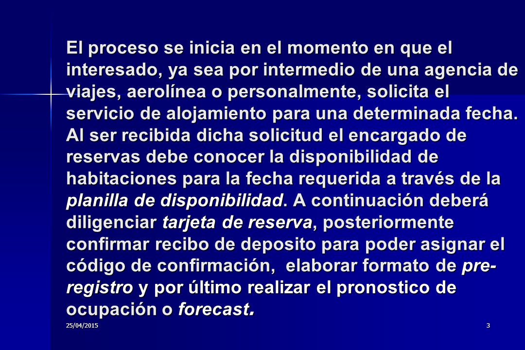 El proceso se inicia en el momento en que el interesado, ya sea por intermedio de una agencia de viajes, aerolínea o personalmente, solicita el servicio de alojamiento para una determinada fecha. Al ser recibida dicha solicitud el encargado de reservas debe conocer la disponibilidad de habitaciones para la fecha requerida a través de la planilla de disponibilidad. A continuación deberá diligenciar tarjeta de reserva, posteriormente confirmar recibo de deposito para poder asignar el código de confirmación, elaborar formato de pre-registro y por último realizar el pronostico de ocupación o forecast.