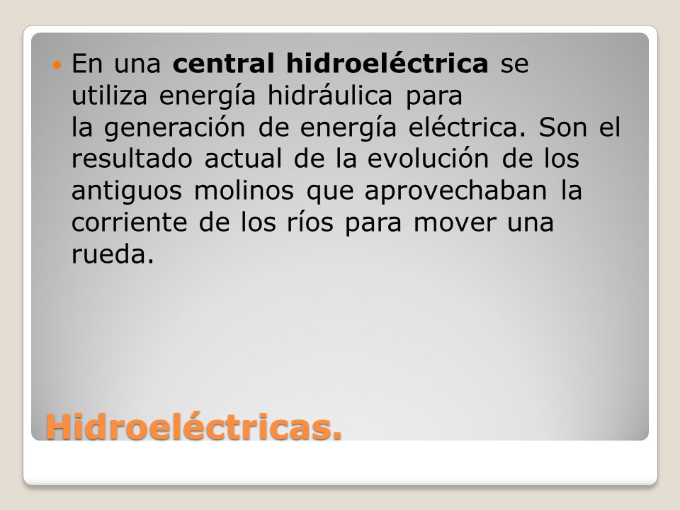 En una central hidroeléctrica se utiliza energía hidráulica para la generación de energía eléctrica. Son el resultado actual de la evolución de los antiguos molinos que aprovechaban la corriente de los ríos para mover una rueda.