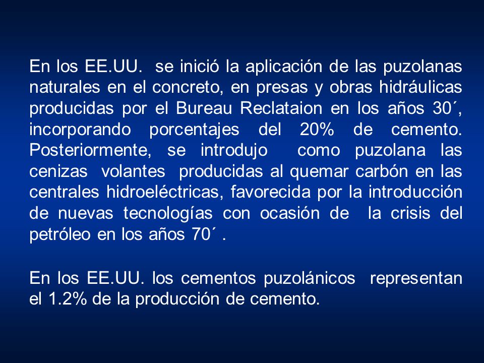 En los EE.UU. se inició la aplicación de las puzolanas naturales en el concreto, en presas y obras hidráulicas producidas por el Bureau Reclataion en los años 30´, incorporando porcentajes del 20% de cemento. Posteriormente, se introdujo como puzolana las cenizas volantes producidas al quemar carbón en las centrales hidroeléctricas, favorecida por la introducción de nuevas tecnologías con ocasión de la crisis del petróleo en los años 70´ .