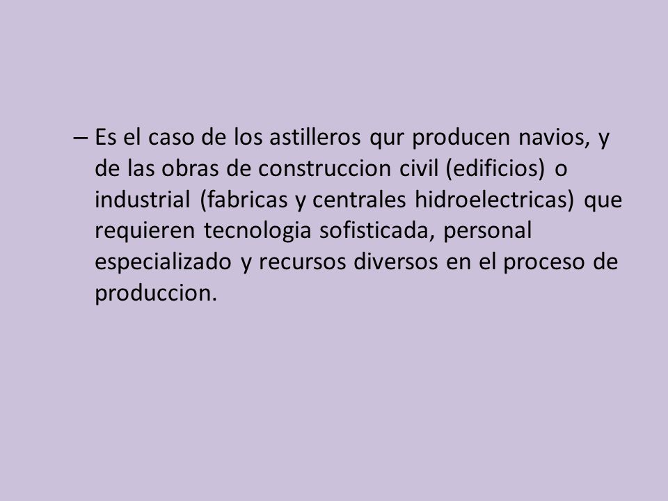 Es el caso de los astilleros qur producen navios, y de las obras de construccion civil (edificios) o industrial (fabricas y centrales hidroelectricas) que requieren tecnologia sofisticada, personal especializado y recursos diversos en el proceso de produccion.