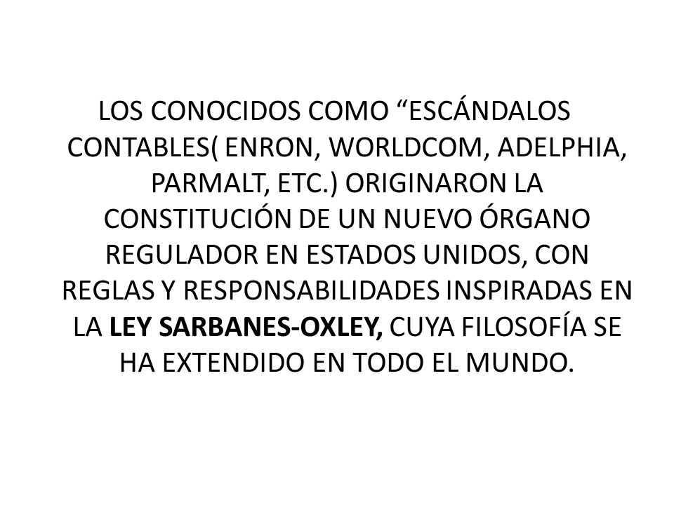 LOS CONOCIDOS COMO ESCÁNDALOS CONTABLES( ENRON, WORLDCOM, ADELPHIA, PARMALT, ETC.) ORIGINARON LA CONSTITUCIÓN DE UN NUEVO ÓRGANO REGULADOR EN ESTADOS UNIDOS, CON REGLAS Y RESPONSABILIDADES INSPIRADAS EN LA LEY SARBANES-OXLEY, CUYA FILOSOFÍA SE HA EXTENDIDO EN TODO EL MUNDO.