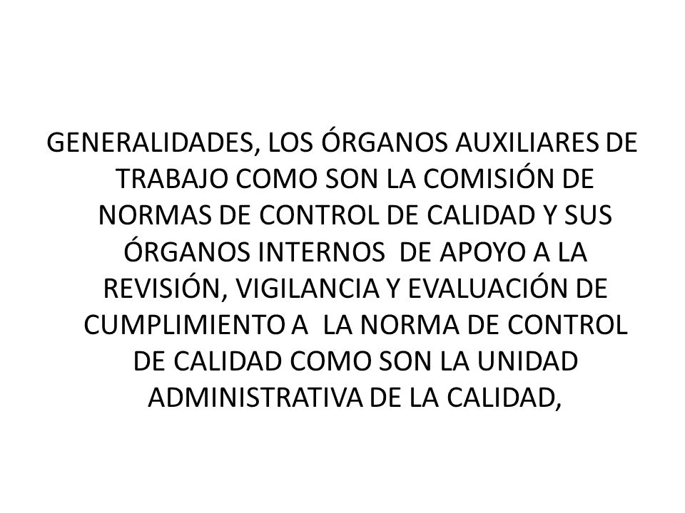 GENERALIDADES, LOS ÓRGANOS AUXILIARES DE TRABAJO COMO SON LA COMISIÓN DE NORMAS DE CONTROL DE CALIDAD Y SUS ÓRGANOS INTERNOS DE APOYO A LA REVISIÓN, VIGILANCIA Y EVALUACIÓN DE CUMPLIMIENTO A LA NORMA DE CONTROL DE CALIDAD COMO SON LA UNIDAD ADMINISTRATIVA DE LA CALIDAD,