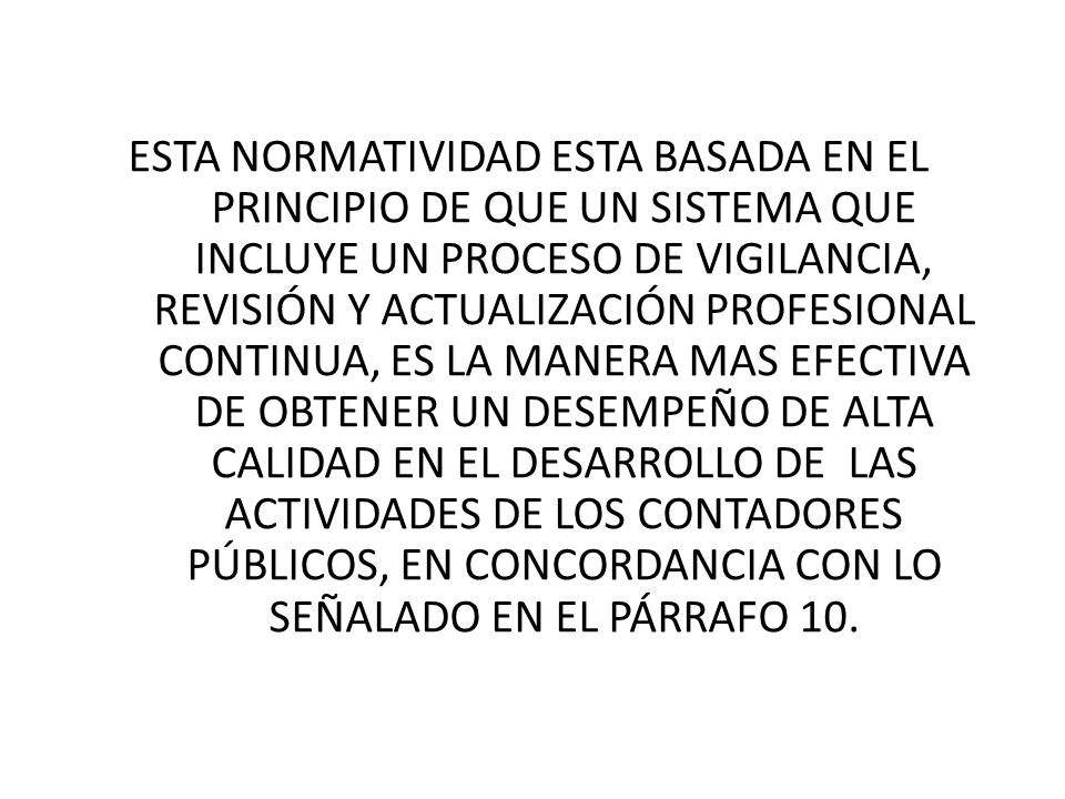 ESTA NORMATIVIDAD ESTA BASADA EN EL PRINCIPIO DE QUE UN SISTEMA QUE INCLUYE UN PROCESO DE VIGILANCIA, REVISIÓN Y ACTUALIZACIÓN PROFESIONAL CONTINUA, ES LA MANERA MAS EFECTIVA DE OBTENER UN DESEMPEÑO DE ALTA CALIDAD EN EL DESARROLLO DE LAS ACTIVIDADES DE LOS CONTADORES PÚBLICOS, EN CONCORDANCIA CON LO SEÑALADO EN EL PÁRRAFO 10.