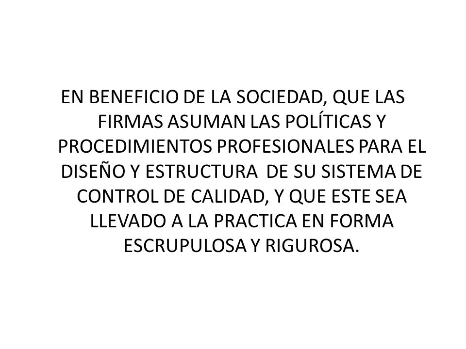 EN BENEFICIO DE LA SOCIEDAD, QUE LAS FIRMAS ASUMAN LAS POLÍTICAS Y PROCEDIMIENTOS PROFESIONALES PARA EL DISEÑO Y ESTRUCTURA DE SU SISTEMA DE CONTROL DE CALIDAD, Y QUE ESTE SEA LLEVADO A LA PRACTICA EN FORMA ESCRUPULOSA Y RIGUROSA.