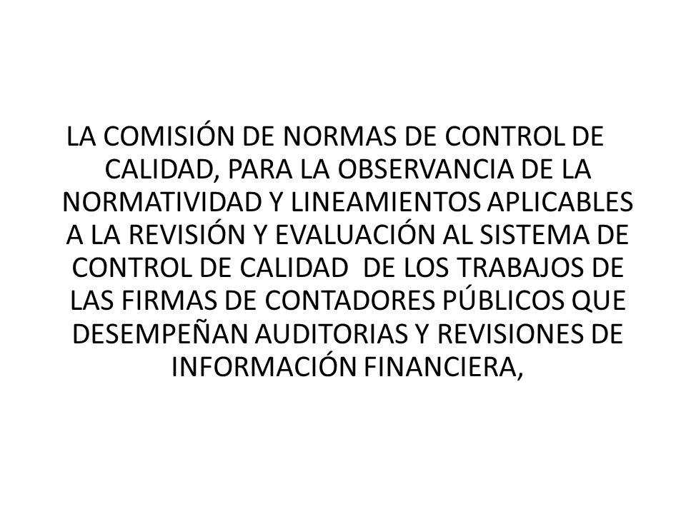 LA COMISIÓN DE NORMAS DE CONTROL DE CALIDAD, PARA LA OBSERVANCIA DE LA NORMATIVIDAD Y LINEAMIENTOS APLICABLES A LA REVISIÓN Y EVALUACIÓN AL SISTEMA DE CONTROL DE CALIDAD DE LOS TRABAJOS DE LAS FIRMAS DE CONTADORES PÚBLICOS QUE DESEMPEÑAN AUDITORIAS Y REVISIONES DE INFORMACIÓN FINANCIERA,