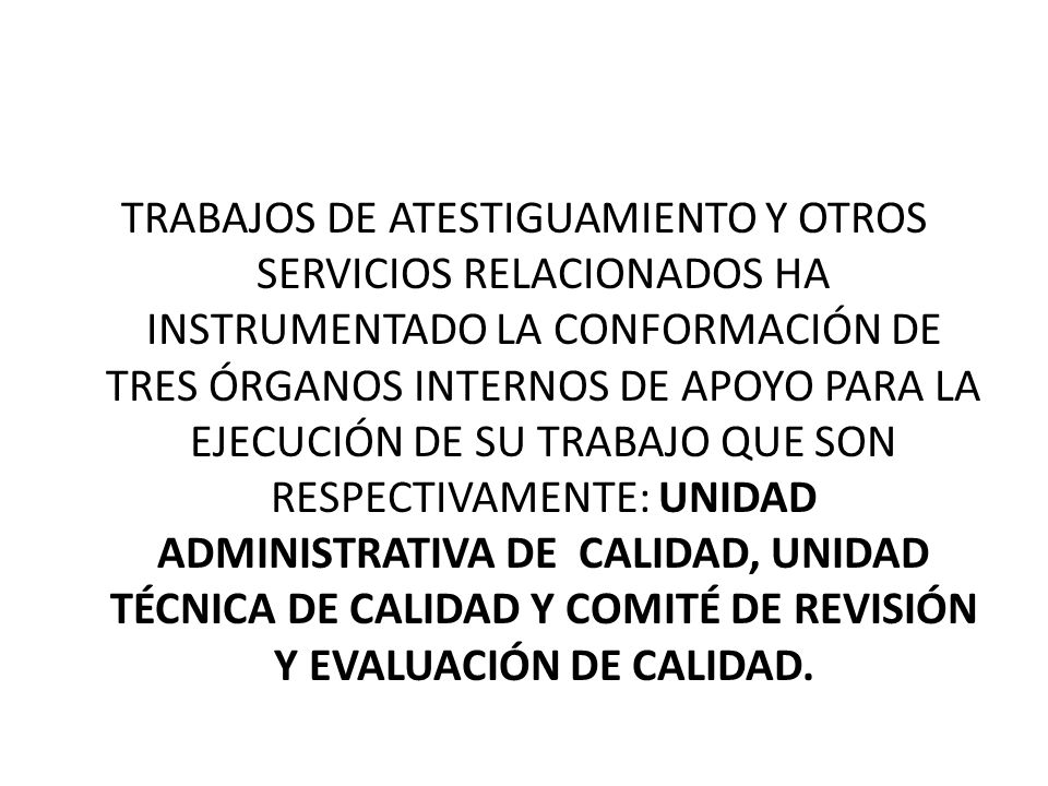 TRABAJOS DE ATESTIGUAMIENTO Y OTROS SERVICIOS RELACIONADOS HA INSTRUMENTADO LA CONFORMACIÓN DE TRES ÓRGANOS INTERNOS DE APOYO PARA LA EJECUCIÓN DE SU TRABAJO QUE SON RESPECTIVAMENTE: UNIDAD ADMINISTRATIVA DE CALIDAD, UNIDAD TÉCNICA DE CALIDAD Y COMITÉ DE REVISIÓN Y EVALUACIÓN DE CALIDAD.
