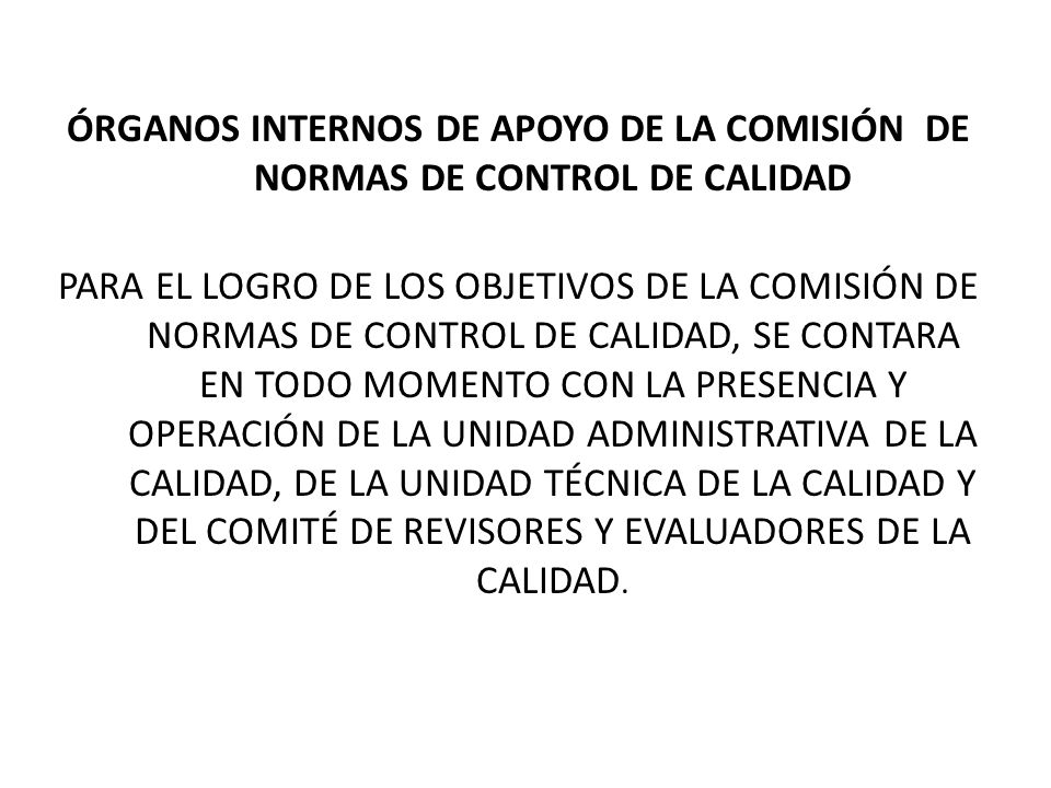 ÓRGANOS INTERNOS DE APOYO DE LA COMISIÓN DE NORMAS DE CONTROL DE CALIDAD PARA EL LOGRO DE LOS OBJETIVOS DE LA COMISIÓN DE NORMAS DE CONTROL DE CALIDAD, SE CONTARA EN TODO MOMENTO CON LA PRESENCIA Y OPERACIÓN DE LA UNIDAD ADMINISTRATIVA DE LA CALIDAD, DE LA UNIDAD TÉCNICA DE LA CALIDAD Y DEL COMITÉ DE REVISORES Y EVALUADORES DE LA CALIDAD.