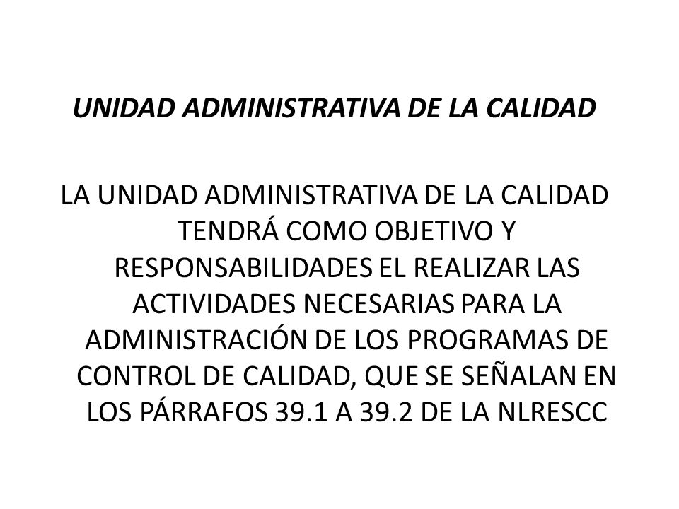 UNIDAD ADMINISTRATIVA DE LA CALIDAD LA UNIDAD ADMINISTRATIVA DE LA CALIDAD TENDRÁ COMO OBJETIVO Y RESPONSABILIDADES EL REALIZAR LAS ACTIVIDADES NECESARIAS PARA LA ADMINISTRACIÓN DE LOS PROGRAMAS DE CONTROL DE CALIDAD, QUE SE SEÑALAN EN LOS PÁRRAFOS 39.1 A 39.2 DE LA NLRESCC