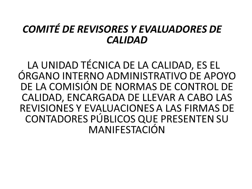 COMITÉ DE REVISORES Y EVALUADORES DE CALIDAD LA UNIDAD TÉCNICA DE LA CALIDAD, ES EL ÓRGANO INTERNO ADMINISTRATIVO DE APOYO DE LA COMISIÓN DE NORMAS DE CONTROL DE CALIDAD, ENCARGADA DE LLEVAR A CABO LAS REVISIONES Y EVALUACIONES A LAS FIRMAS DE CONTADORES PÚBLICOS QUE PRESENTEN SU MANIFESTACIÓN