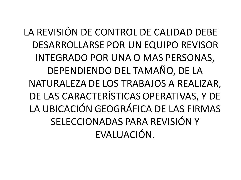 LA REVISIÓN DE CONTROL DE CALIDAD DEBE DESARROLLARSE POR UN EQUIPO REVISOR INTEGRADO POR UNA O MAS PERSONAS, DEPENDIENDO DEL TAMAÑO, DE LA NATURALEZA DE LOS TRABAJOS A REALIZAR, DE LAS CARACTERÍSTICAS OPERATIVAS, Y DE LA UBICACIÓN GEOGRÁFICA DE LAS FIRMAS SELECCIONADAS PARA REVISIÓN Y EVALUACIÓN.