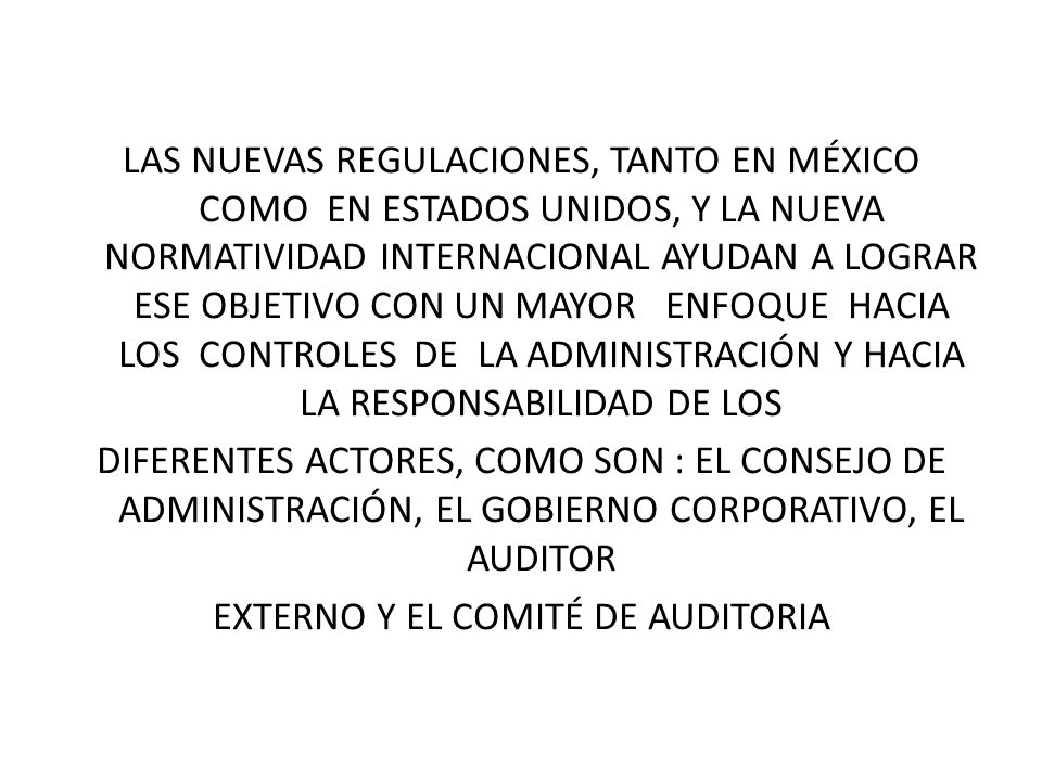LAS NUEVAS REGULACIONES, TANTO EN MÉXICO COMO EN ESTADOS UNIDOS, Y LA NUEVA NORMATIVIDAD INTERNACIONAL AYUDAN A LOGRAR ESE OBJETIVO CON UN MAYOR ENFOQUE HACIA LOS CONTROLES DE LA ADMINISTRACIÓN Y HACIA LA RESPONSABILIDAD DE LOS DIFERENTES ACTORES, COMO SON : EL CONSEJO DE ADMINISTRACIÓN, EL GOBIERNO CORPORATIVO, EL AUDITOR EXTERNO Y EL COMITÉ DE AUDITORIA