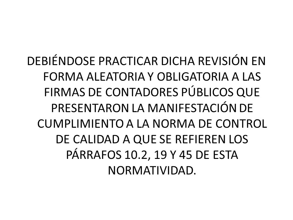 DEBIÉNDOSE PRACTICAR DICHA REVISIÓN EN FORMA ALEATORIA Y OBLIGATORIA A LAS FIRMAS DE CONTADORES PÚBLICOS QUE PRESENTARON LA MANIFESTACIÓN DE CUMPLIMIENTO A LA NORMA DE CONTROL DE CALIDAD A QUE SE REFIEREN LOS PÁRRAFOS 10.2, 19 Y 45 DE ESTA NORMATIVIDAD.