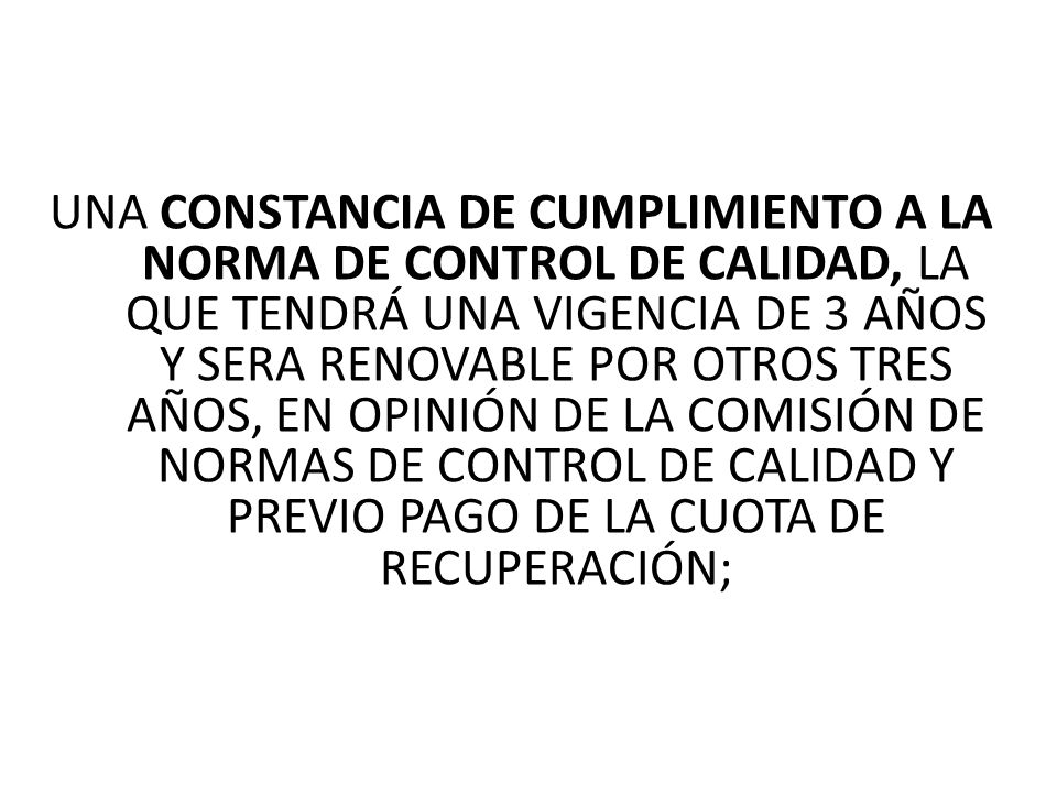 UNA CONSTANCIA DE CUMPLIMIENTO A LA NORMA DE CONTROL DE CALIDAD, LA QUE TENDRÁ UNA VIGENCIA DE 3 AÑOS Y SERA RENOVABLE POR OTROS TRES AÑOS, EN OPINIÓN DE LA COMISIÓN DE NORMAS DE CONTROL DE CALIDAD Y PREVIO PAGO DE LA CUOTA DE RECUPERACIÓN;