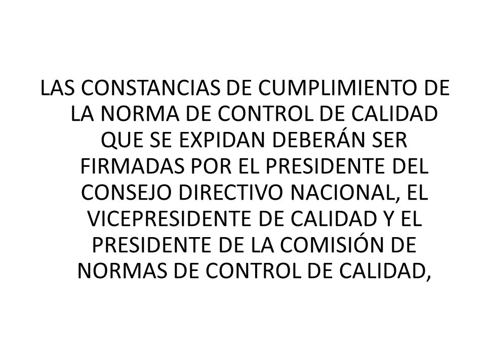 LAS CONSTANCIAS DE CUMPLIMIENTO DE LA NORMA DE CONTROL DE CALIDAD QUE SE EXPIDAN DEBERÁN SER FIRMADAS POR EL PRESIDENTE DEL CONSEJO DIRECTIVO NACIONAL, EL VICEPRESIDENTE DE CALIDAD Y EL PRESIDENTE DE LA COMISIÓN DE NORMAS DE CONTROL DE CALIDAD,