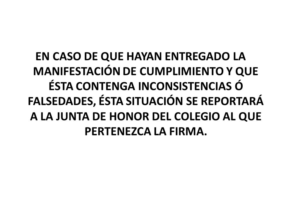 EN CASO DE QUE HAYAN ENTREGADO LA MANIFESTACIÓN DE CUMPLIMIENTO Y QUE ÉSTA CONTENGA INCONSISTENCIAS Ó FALSEDADES, ÉSTA SITUACIÓN SE REPORTARÁ A LA JUNTA DE HONOR DEL COLEGIO AL QUE PERTENEZCA LA FIRMA.