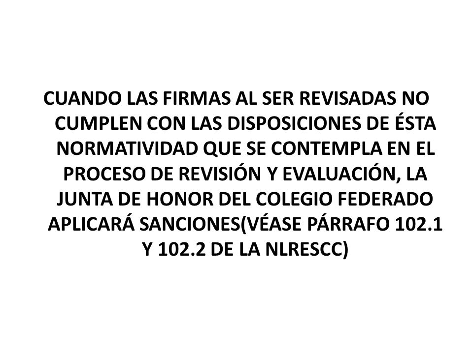 CUANDO LAS FIRMAS AL SER REVISADAS NO CUMPLEN CON LAS DISPOSICIONES DE ÉSTA NORMATIVIDAD QUE SE CONTEMPLA EN EL PROCESO DE REVISIÓN Y EVALUACIÓN, LA JUNTA DE HONOR DEL COLEGIO FEDERADO APLICARÁ SANCIONES(VÉASE PÁRRAFO Y DE LA NLRESCC)
