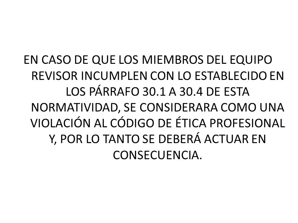 EN CASO DE QUE LOS MIEMBROS DEL EQUIPO REVISOR INCUMPLEN CON LO ESTABLECIDO EN LOS PÁRRAFO 30.1 A 30.4 DE ESTA NORMATIVIDAD, SE CONSIDERARA COMO UNA VIOLACIÓN AL CÓDIGO DE ÉTICA PROFESIONAL Y, POR LO TANTO SE DEBERÁ ACTUAR EN CONSECUENCIA.