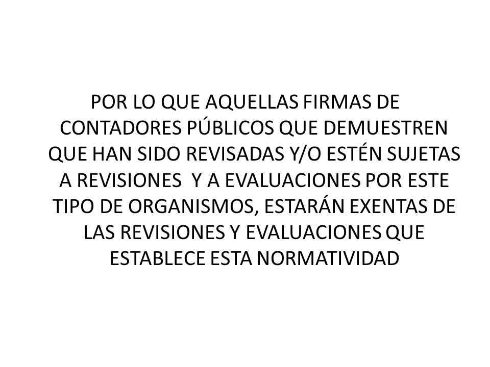 POR LO QUE AQUELLAS FIRMAS DE CONTADORES PÚBLICOS QUE DEMUESTREN QUE HAN SIDO REVISADAS Y/O ESTÉN SUJETAS A REVISIONES Y A EVALUACIONES POR ESTE TIPO DE ORGANISMOS, ESTARÁN EXENTAS DE LAS REVISIONES Y EVALUACIONES QUE ESTABLECE ESTA NORMATIVIDAD
