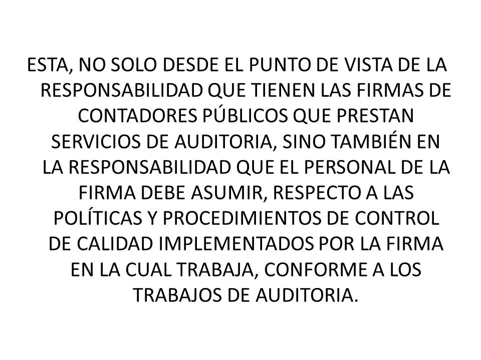 ESTA, NO SOLO DESDE EL PUNTO DE VISTA DE LA RESPONSABILIDAD QUE TIENEN LAS FIRMAS DE CONTADORES PÚBLICOS QUE PRESTAN SERVICIOS DE AUDITORIA, SINO TAMBIÉN EN LA RESPONSABILIDAD QUE EL PERSONAL DE LA FIRMA DEBE ASUMIR, RESPECTO A LAS POLÍTICAS Y PROCEDIMIENTOS DE CONTROL DE CALIDAD IMPLEMENTADOS POR LA FIRMA EN LA CUAL TRABAJA, CONFORME A LOS TRABAJOS DE AUDITORIA.