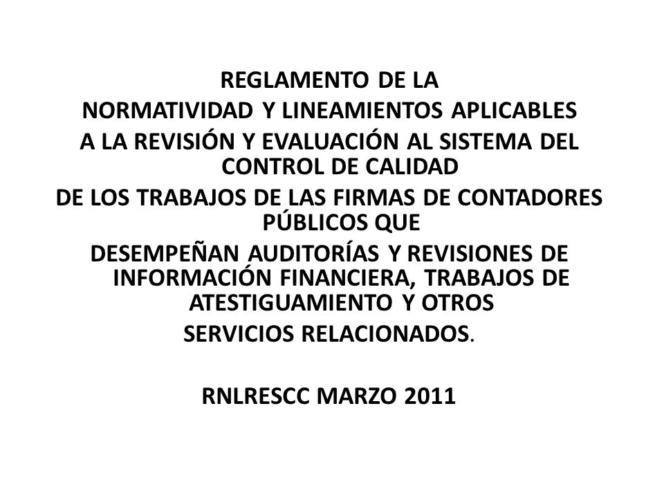 REGLAMENTO DE LA NORMATIVIDAD Y LINEAMIENTOS APLICABLES A LA REVISIÓN Y EVALUACIÓN AL SISTEMA DEL CONTROL DE CALIDAD DE LOS TRABAJOS DE LAS FIRMAS DE CONTADORES PÚBLICOS QUE DESEMPEÑAN AUDITORÍAS Y REVISIONES DE INFORMACIÓN FINANCIERA, TRABAJOS DE ATESTIGUAMIENTO Y OTROS SERVICIOS RELACIONADOS.