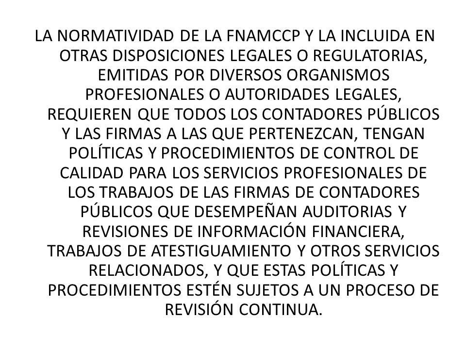 LA NORMATIVIDAD DE LA FNAMCCP Y LA INCLUIDA EN OTRAS DISPOSICIONES LEGALES O REGULATORIAS, EMITIDAS POR DIVERSOS ORGANISMOS PROFESIONALES O AUTORIDADES LEGALES, REQUIEREN QUE TODOS LOS CONTADORES PÚBLICOS Y LAS FIRMAS A LAS QUE PERTENEZCAN, TENGAN POLÍTICAS Y PROCEDIMIENTOS DE CONTROL DE CALIDAD PARA LOS SERVICIOS PROFESIONALES DE LOS TRABAJOS DE LAS FIRMAS DE CONTADORES PÚBLICOS QUE DESEMPEÑAN AUDITORIAS Y REVISIONES DE INFORMACIÓN FINANCIERA, TRABAJOS DE ATESTIGUAMIENTO Y OTROS SERVICIOS RELACIONADOS, Y QUE ESTAS POLÍTICAS Y PROCEDIMIENTOS ESTÉN SUJETOS A UN PROCESO DE REVISIÓN CONTINUA.