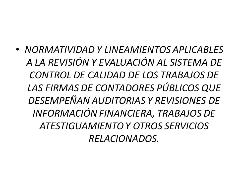 NORMATIVIDAD Y LINEAMIENTOS APLICABLES A LA REVISIÓN Y EVALUACIÓN AL SISTEMA DE CONTROL DE CALIDAD DE LOS TRABAJOS DE LAS FIRMAS DE CONTADORES PÚBLICOS QUE DESEMPEÑAN AUDITORIAS Y REVISIONES DE INFORMACIÓN FINANCIERA, TRABAJOS DE ATESTIGUAMIENTO Y OTROS SERVICIOS RELACIONADOS.