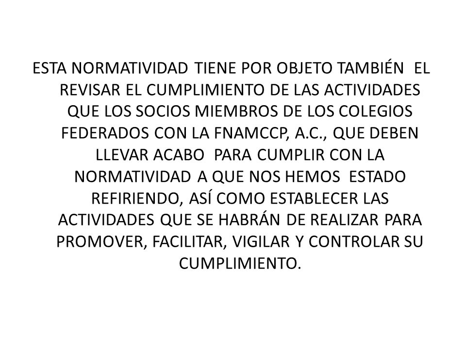 ESTA NORMATIVIDAD TIENE POR OBJETO TAMBIÉN EL REVISAR EL CUMPLIMIENTO DE LAS ACTIVIDADES QUE LOS SOCIOS MIEMBROS DE LOS COLEGIOS FEDERADOS CON LA FNAMCCP, A.C., QUE DEBEN LLEVAR ACABO PARA CUMPLIR CON LA NORMATIVIDAD A QUE NOS HEMOS ESTADO REFIRIENDO, ASÍ COMO ESTABLECER LAS ACTIVIDADES QUE SE HABRÁN DE REALIZAR PARA PROMOVER, FACILITAR, VIGILAR Y CONTROLAR SU CUMPLIMIENTO.