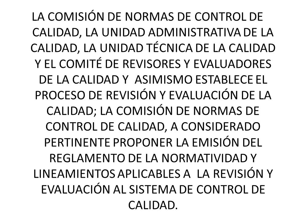 LA COMISIÓN DE NORMAS DE CONTROL DE CALIDAD, LA UNIDAD ADMINISTRATIVA DE LA CALIDAD, LA UNIDAD TÉCNICA DE LA CALIDAD Y EL COMITÉ DE REVISORES Y EVALUADORES DE LA CALIDAD Y ASIMISMO ESTABLECE EL PROCESO DE REVISIÓN Y EVALUACIÓN DE LA CALIDAD; LA COMISIÓN DE NORMAS DE CONTROL DE CALIDAD, A CONSIDERADO PERTINENTE PROPONER LA EMISIÓN DEL REGLAMENTO DE LA NORMATIVIDAD Y LINEAMIENTOS APLICABLES A LA REVISIÓN Y EVALUACIÓN AL SISTEMA DE CONTROL DE CALIDAD.