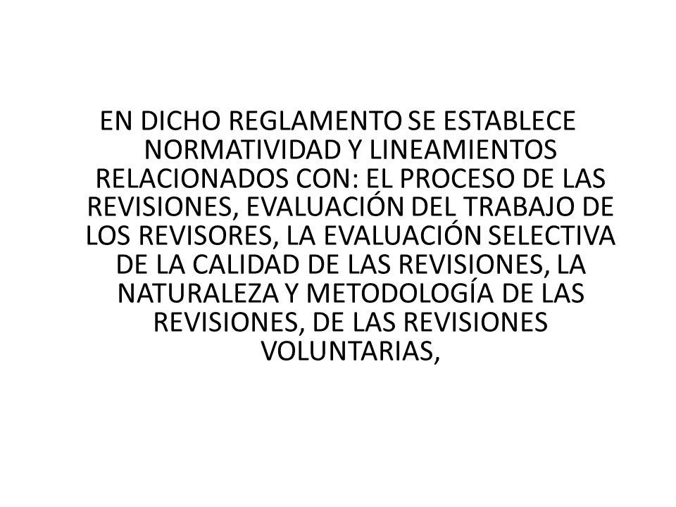 EN DICHO REGLAMENTO SE ESTABLECE NORMATIVIDAD Y LINEAMIENTOS RELACIONADOS CON: EL PROCESO DE LAS REVISIONES, EVALUACIÓN DEL TRABAJO DE LOS REVISORES, LA EVALUACIÓN SELECTIVA DE LA CALIDAD DE LAS REVISIONES, LA NATURALEZA Y METODOLOGÍA DE LAS REVISIONES, DE LAS REVISIONES VOLUNTARIAS,
