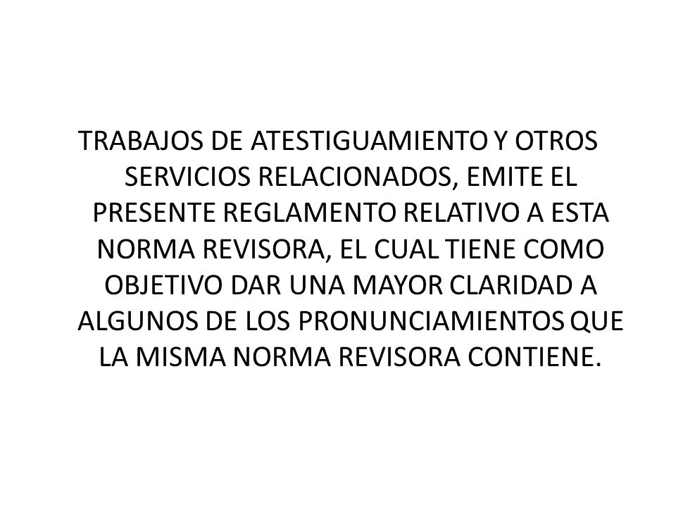 TRABAJOS DE ATESTIGUAMIENTO Y OTROS SERVICIOS RELACIONADOS, EMITE EL PRESENTE REGLAMENTO RELATIVO A ESTA NORMA REVISORA, EL CUAL TIENE COMO OBJETIVO DAR UNA MAYOR CLARIDAD A ALGUNOS DE LOS PRONUNCIAMIENTOS QUE LA MISMA NORMA REVISORA CONTIENE.