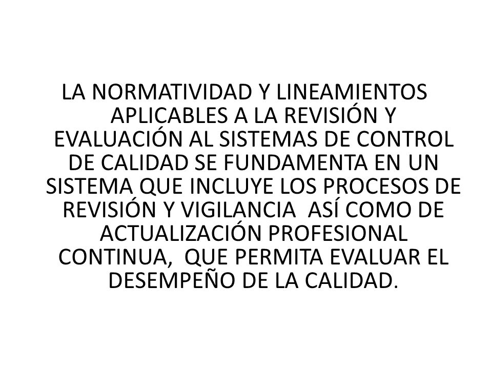 LA NORMATIVIDAD Y LINEAMIENTOS APLICABLES A LA REVISIÓN Y EVALUACIÓN AL SISTEMAS DE CONTROL DE CALIDAD SE FUNDAMENTA EN UN SISTEMA QUE INCLUYE LOS PROCESOS DE REVISIÓN Y VIGILANCIA ASÍ COMO DE ACTUALIZACIÓN PROFESIONAL CONTINUA, QUE PERMITA EVALUAR EL DESEMPEÑO DE LA CALIDAD.