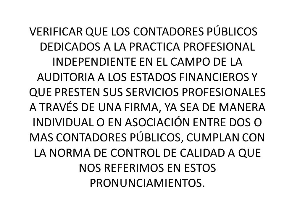 VERIFICAR QUE LOS CONTADORES PÚBLICOS DEDICADOS A LA PRACTICA PROFESIONAL INDEPENDIENTE EN EL CAMPO DE LA AUDITORIA A LOS ESTADOS FINANCIEROS Y QUE PRESTEN SUS SERVICIOS PROFESIONALES A TRAVÉS DE UNA FIRMA, YA SEA DE MANERA INDIVIDUAL O EN ASOCIACIÓN ENTRE DOS O MAS CONTADORES PÚBLICOS, CUMPLAN CON LA NORMA DE CONTROL DE CALIDAD A QUE NOS REFERIMOS EN ESTOS PRONUNCIAMIENTOS.