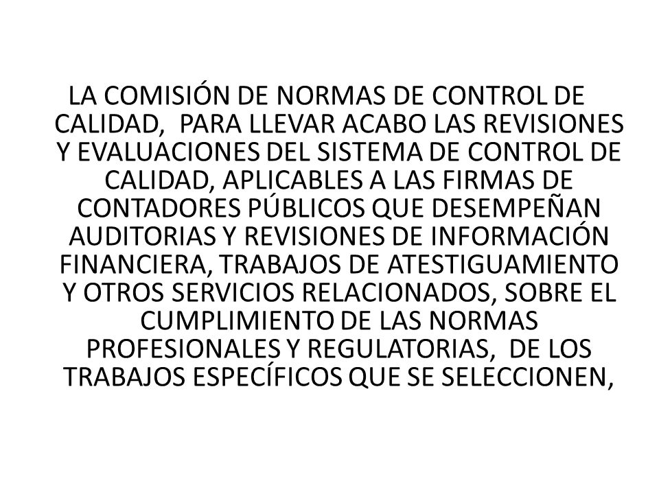 LA COMISIÓN DE NORMAS DE CONTROL DE CALIDAD, PARA LLEVAR ACABO LAS REVISIONES Y EVALUACIONES DEL SISTEMA DE CONTROL DE CALIDAD, APLICABLES A LAS FIRMAS DE CONTADORES PÚBLICOS QUE DESEMPEÑAN AUDITORIAS Y REVISIONES DE INFORMACIÓN FINANCIERA, TRABAJOS DE ATESTIGUAMIENTO Y OTROS SERVICIOS RELACIONADOS, SOBRE EL CUMPLIMIENTO DE LAS NORMAS PROFESIONALES Y REGULATORIAS, DE LOS TRABAJOS ESPECÍFICOS QUE SE SELECCIONEN,