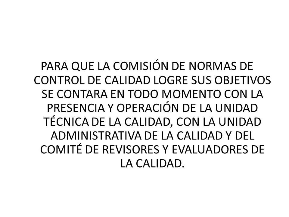 PARA QUE LA COMISIÓN DE NORMAS DE CONTROL DE CALIDAD LOGRE SUS OBJETIVOS SE CONTARA EN TODO MOMENTO CON LA PRESENCIA Y OPERACIÓN DE LA UNIDAD TÉCNICA DE LA CALIDAD, CON LA UNIDAD ADMINISTRATIVA DE LA CALIDAD Y DEL COMITÉ DE REVISORES Y EVALUADORES DE LA CALIDAD.