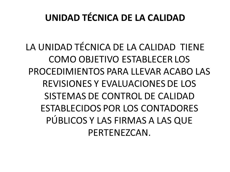 UNIDAD TÉCNICA DE LA CALIDAD LA UNIDAD TÉCNICA DE LA CALIDAD TIENE COMO OBJETIVO ESTABLECER LOS PROCEDIMIENTOS PARA LLEVAR ACABO LAS REVISIONES Y EVALUACIONES DE LOS SISTEMAS DE CONTROL DE CALIDAD ESTABLECIDOS POR LOS CONTADORES PÚBLICOS Y LAS FIRMAS A LAS QUE PERTENEZCAN.