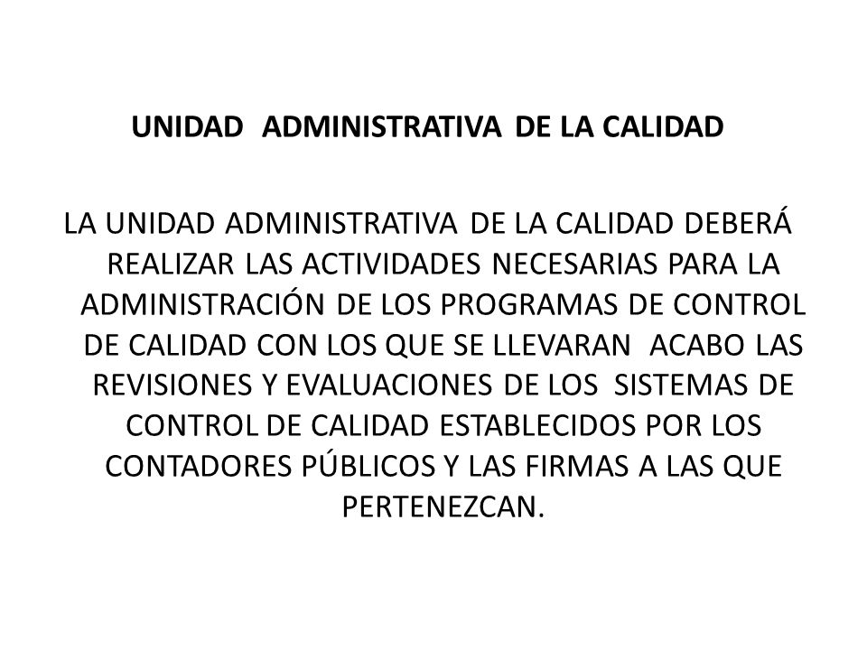 UNIDAD ADMINISTRATIVA DE LA CALIDAD LA UNIDAD ADMINISTRATIVA DE LA CALIDAD DEBERÁ REALIZAR LAS ACTIVIDADES NECESARIAS PARA LA ADMINISTRACIÓN DE LOS PROGRAMAS DE CONTROL DE CALIDAD CON LOS QUE SE LLEVARAN ACABO LAS REVISIONES Y EVALUACIONES DE LOS SISTEMAS DE CONTROL DE CALIDAD ESTABLECIDOS POR LOS CONTADORES PÚBLICOS Y LAS FIRMAS A LAS QUE PERTENEZCAN.