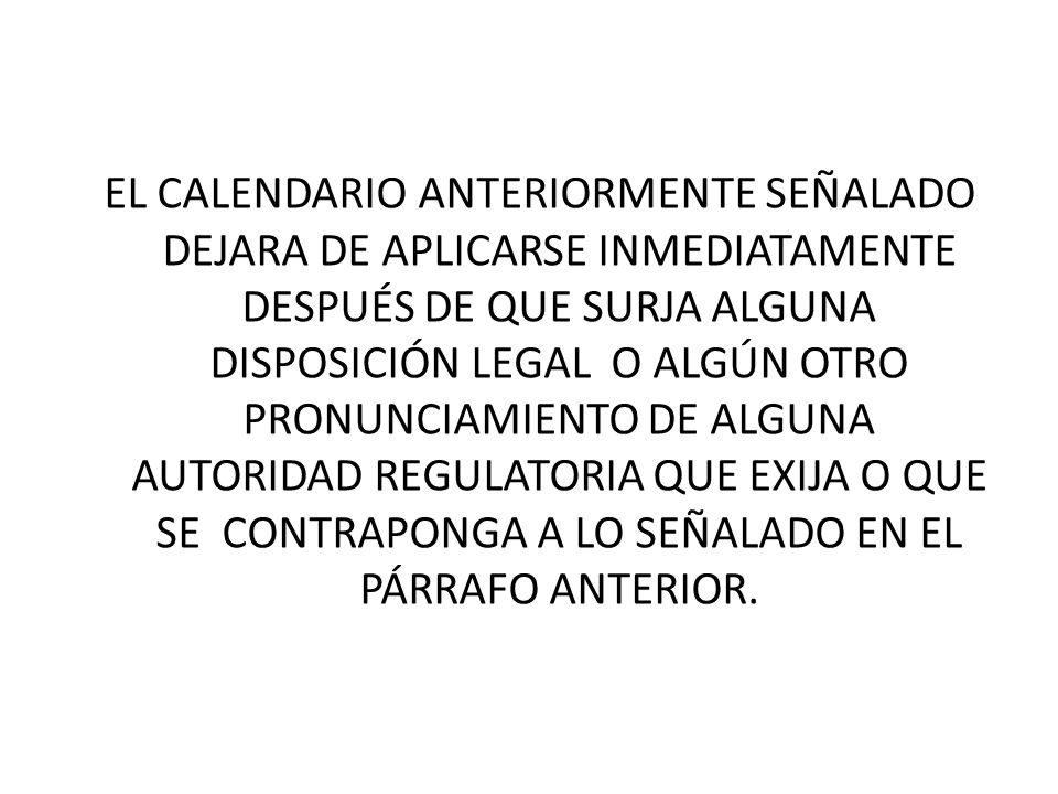EL CALENDARIO ANTERIORMENTE SEÑALADO DEJARA DE APLICARSE INMEDIATAMENTE DESPUÉS DE QUE SURJA ALGUNA DISPOSICIÓN LEGAL O ALGÚN OTRO PRONUNCIAMIENTO DE ALGUNA AUTORIDAD REGULATORIA QUE EXIJA O QUE SE CONTRAPONGA A LO SEÑALADO EN EL PÁRRAFO ANTERIOR.