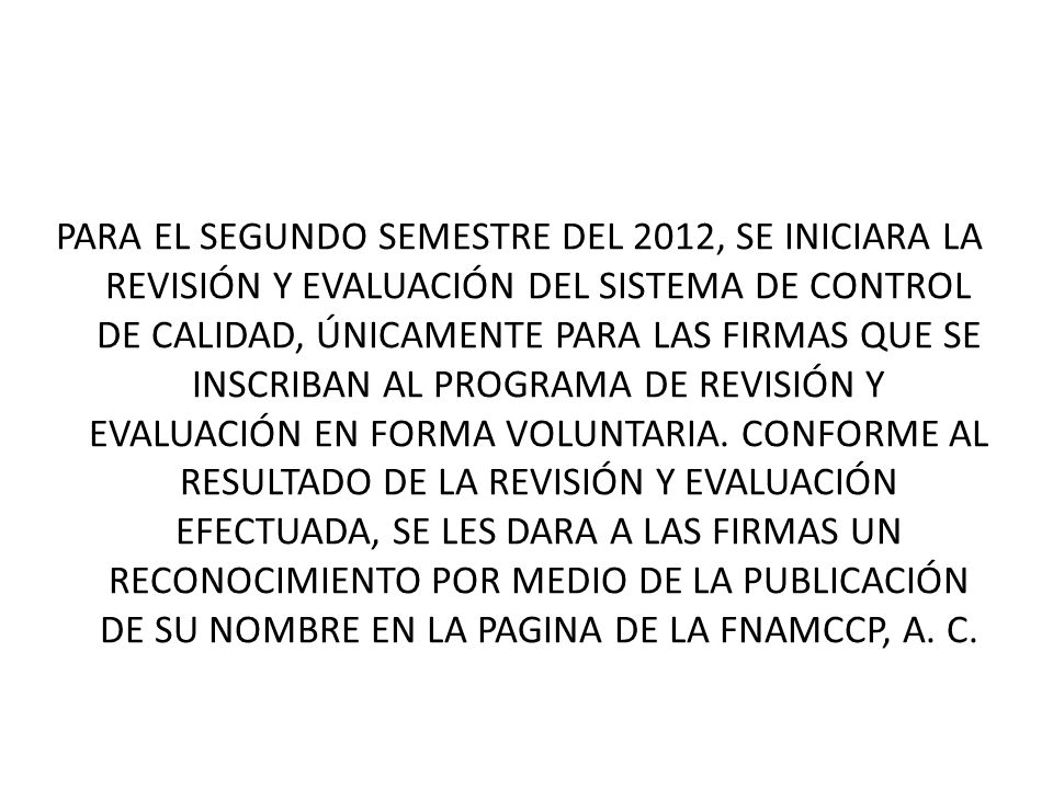 PARA EL SEGUNDO SEMESTRE DEL 2012, SE INICIARA LA REVISIÓN Y EVALUACIÓN DEL SISTEMA DE CONTROL DE CALIDAD, ÚNICAMENTE PARA LAS FIRMAS QUE SE INSCRIBAN AL PROGRAMA DE REVISIÓN Y EVALUACIÓN EN FORMA VOLUNTARIA.