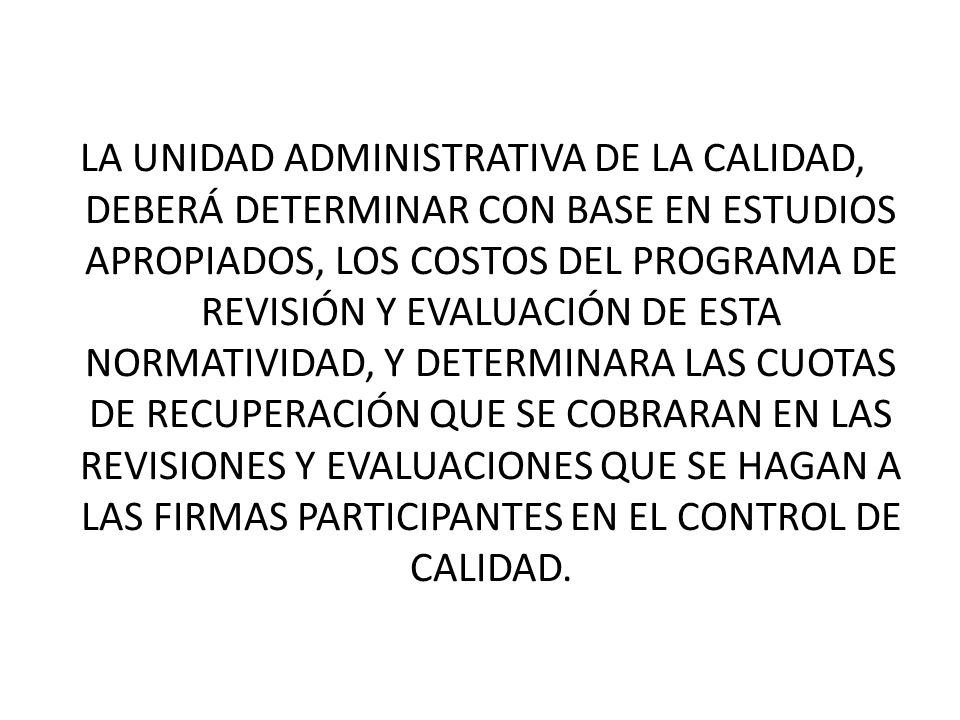 LA UNIDAD ADMINISTRATIVA DE LA CALIDAD, DEBERÁ DETERMINAR CON BASE EN ESTUDIOS APROPIADOS, LOS COSTOS DEL PROGRAMA DE REVISIÓN Y EVALUACIÓN DE ESTA NORMATIVIDAD, Y DETERMINARA LAS CUOTAS DE RECUPERACIÓN QUE SE COBRARAN EN LAS REVISIONES Y EVALUACIONES QUE SE HAGAN A LAS FIRMAS PARTICIPANTES EN EL CONTROL DE CALIDAD.