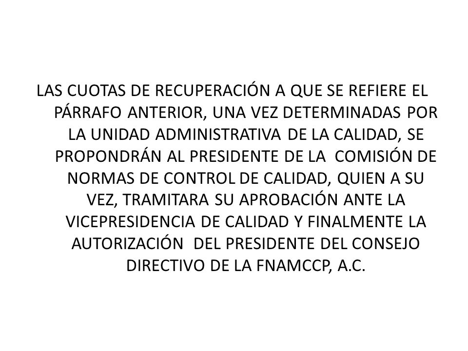 LAS CUOTAS DE RECUPERACIÓN A QUE SE REFIERE EL PÁRRAFO ANTERIOR, UNA VEZ DETERMINADAS POR LA UNIDAD ADMINISTRATIVA DE LA CALIDAD, SE PROPONDRÁN AL PRESIDENTE DE LA COMISIÓN DE NORMAS DE CONTROL DE CALIDAD, QUIEN A SU VEZ, TRAMITARA SU APROBACIÓN ANTE LA VICEPRESIDENCIA DE CALIDAD Y FINALMENTE LA AUTORIZACIÓN DEL PRESIDENTE DEL CONSEJO DIRECTIVO DE LA FNAMCCP, A.C.