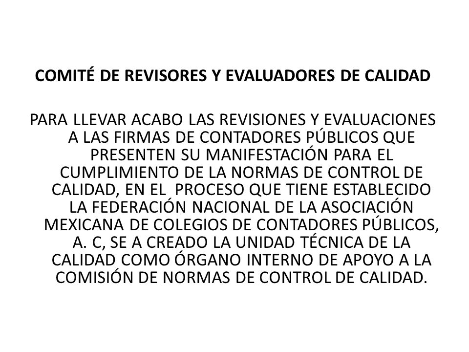 COMITÉ DE REVISORES Y EVALUADORES DE CALIDAD PARA LLEVAR ACABO LAS REVISIONES Y EVALUACIONES A LAS FIRMAS DE CONTADORES PÚBLICOS QUE PRESENTEN SU MANIFESTACIÓN PARA EL CUMPLIMIENTO DE LA NORMAS DE CONTROL DE CALIDAD, EN EL PROCESO QUE TIENE ESTABLECIDO LA FEDERACIÓN NACIONAL DE LA ASOCIACIÓN MEXICANA DE COLEGIOS DE CONTADORES PÚBLICOS, A.