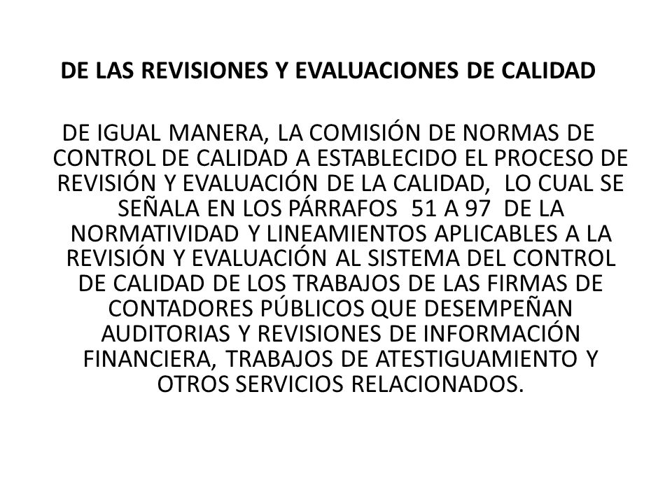 DE LAS REVISIONES Y EVALUACIONES DE CALIDAD DE IGUAL MANERA, LA COMISIÓN DE NORMAS DE CONTROL DE CALIDAD A ESTABLECIDO EL PROCESO DE REVISIÓN Y EVALUACIÓN DE LA CALIDAD, LO CUAL SE SEÑALA EN LOS PÁRRAFOS 51 A 97 DE LA NORMATIVIDAD Y LINEAMIENTOS APLICABLES A LA REVISIÓN Y EVALUACIÓN AL SISTEMA DEL CONTROL DE CALIDAD DE LOS TRABAJOS DE LAS FIRMAS DE CONTADORES PÚBLICOS QUE DESEMPEÑAN AUDITORIAS Y REVISIONES DE INFORMACIÓN FINANCIERA, TRABAJOS DE ATESTIGUAMIENTO Y OTROS SERVICIOS RELACIONADOS.