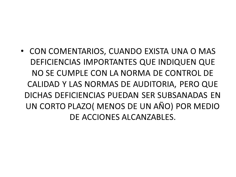 CON COMENTARIOS, CUANDO EXISTA UNA O MAS DEFICIENCIAS IMPORTANTES QUE INDIQUEN QUE NO SE CUMPLE CON LA NORMA DE CONTROL DE CALIDAD Y LAS NORMAS DE AUDITORIA, PERO QUE DICHAS DEFICIENCIAS PUEDAN SER SUBSANADAS EN UN CORTO PLAZO( MENOS DE UN AÑO) POR MEDIO DE ACCIONES ALCANZABLES.