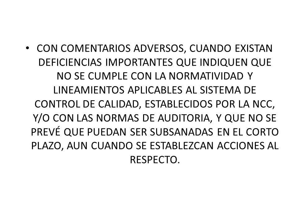 CON COMENTARIOS ADVERSOS, CUANDO EXISTAN DEFICIENCIAS IMPORTANTES QUE INDIQUEN QUE NO SE CUMPLE CON LA NORMATIVIDAD Y LINEAMIENTOS APLICABLES AL SISTEMA DE CONTROL DE CALIDAD, ESTABLECIDOS POR LA NCC, Y/O CON LAS NORMAS DE AUDITORIA, Y QUE NO SE PREVÉ QUE PUEDAN SER SUBSANADAS EN EL CORTO PLAZO, AUN CUANDO SE ESTABLEZCAN ACCIONES AL RESPECTO.