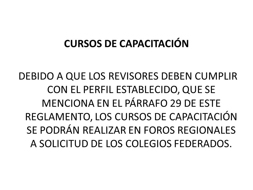 CURSOS DE CAPACITACIÓN DEBIDO A QUE LOS REVISORES DEBEN CUMPLIR CON EL PERFIL ESTABLECIDO, QUE SE MENCIONA EN EL PÁRRAFO 29 DE ESTE REGLAMENTO, LOS CURSOS DE CAPACITACIÓN SE PODRÁN REALIZAR EN FOROS REGIONALES A SOLICITUD DE LOS COLEGIOS FEDERADOS.