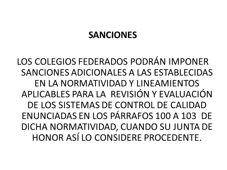 SANCIONES LOS COLEGIOS FEDERADOS PODRÁN IMPONER SANCIONES ADICIONALES A LAS ESTABLECIDAS EN LA NORMATIVIDAD Y LINEAMIENTOS APLICABLES PARA LA REVISIÓN Y EVALUACIÓN DE LOS SISTEMAS DE CONTROL DE CALIDAD ENUNCIADAS EN LOS PÁRRAFOS 100 A 103 DE DICHA NORMATIVIDAD, CUANDO SU JUNTA DE HONOR ASÍ LO CONSIDERE PROCEDENTE.