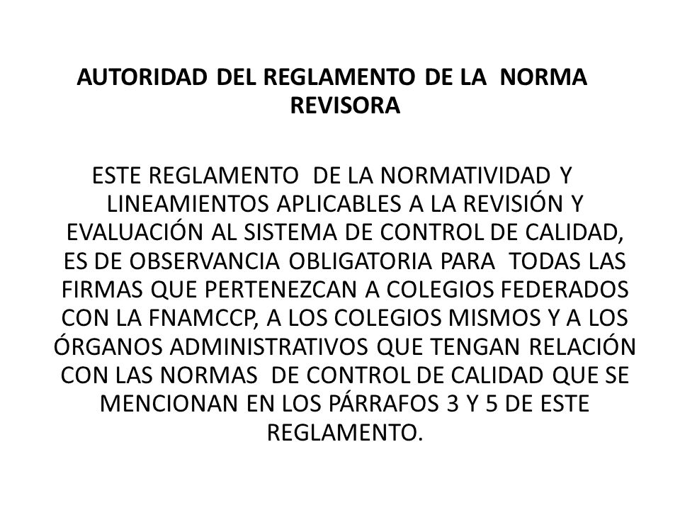 AUTORIDAD DEL REGLAMENTO DE LA NORMA REVISORA ESTE REGLAMENTO DE LA NORMATIVIDAD Y LINEAMIENTOS APLICABLES A LA REVISIÓN Y EVALUACIÓN AL SISTEMA DE CONTROL DE CALIDAD, ES DE OBSERVANCIA OBLIGATORIA PARA TODAS LAS FIRMAS QUE PERTENEZCAN A COLEGIOS FEDERADOS CON LA FNAMCCP, A LOS COLEGIOS MISMOS Y A LOS ÓRGANOS ADMINISTRATIVOS QUE TENGAN RELACIÓN CON LAS NORMAS DE CONTROL DE CALIDAD QUE SE MENCIONAN EN LOS PÁRRAFOS 3 Y 5 DE ESTE REGLAMENTO.